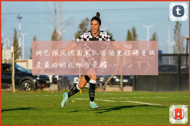 姆巴佩庆祝国家队百场里程碑晋级是最好的礼物与荣耀