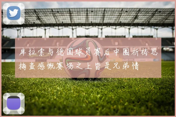 库拉索与德国球员赛后中圈祈祷恩梅查感慨赛场之上皆是兄弟情