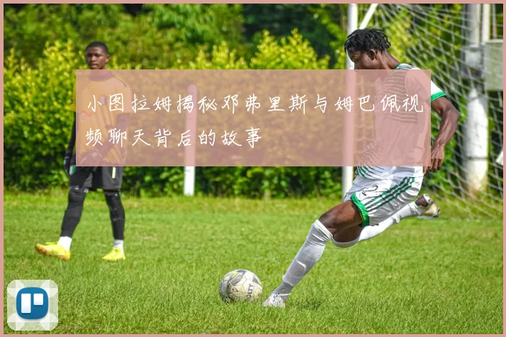 小图拉姆揭秘邓弗里斯与姆巴佩视频聊天背后的故事