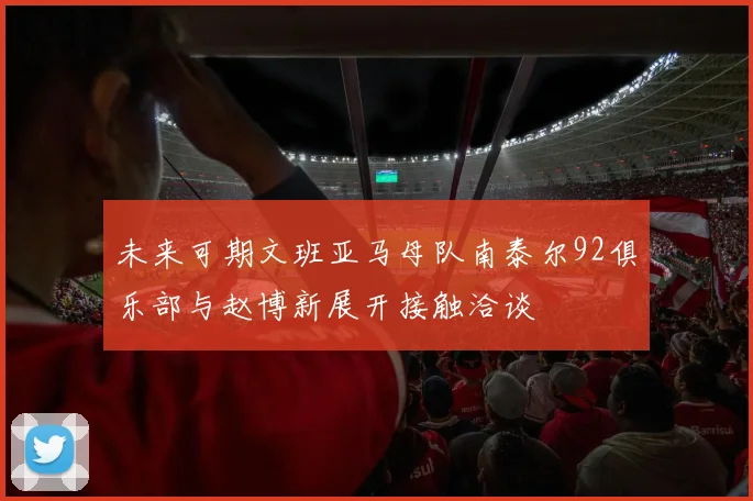未来可期文班亚马母队南泰尔92俱乐部与赵博新展开接触洽谈