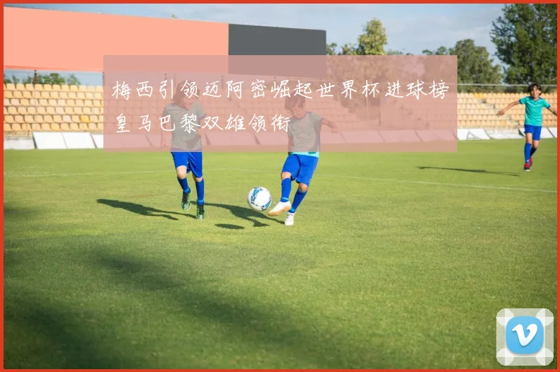 梅西引领迈阿密崛起世界杯进球榜皇马巴黎双雄领衔