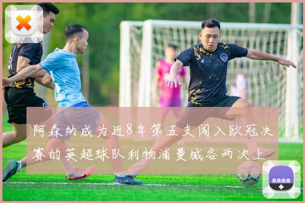 阿森纳成为近8年第五支闯入欧冠决赛的英超球队利物浦曼城各两次上演辉煌