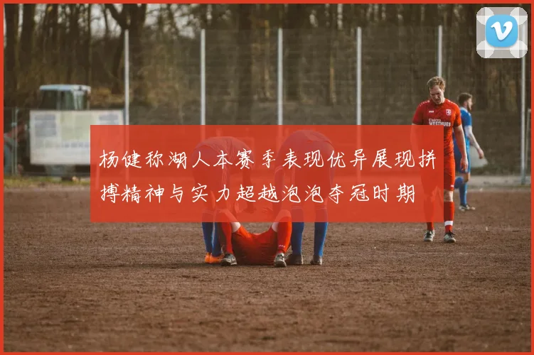 杨健称湖人本赛季表现优异展现拼搏精神与实力超越泡泡夺冠时期