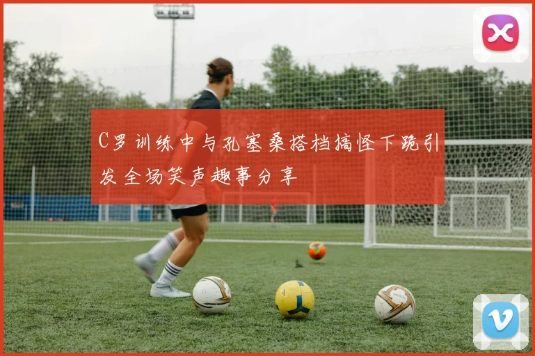 C罗训练中与孔塞桑搭档搞怪下跪引发全场笑声趣事分享