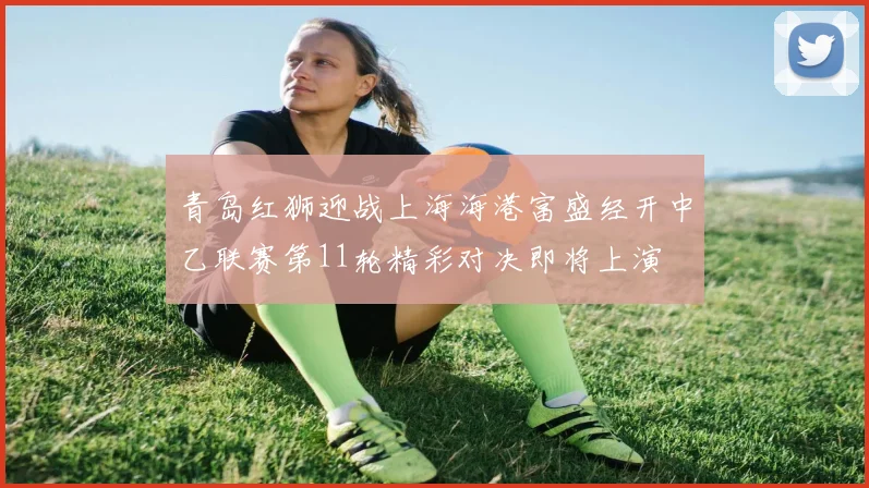 青岛红狮迎战上海海港富盛经开中乙联赛第11轮精彩对决即将上演