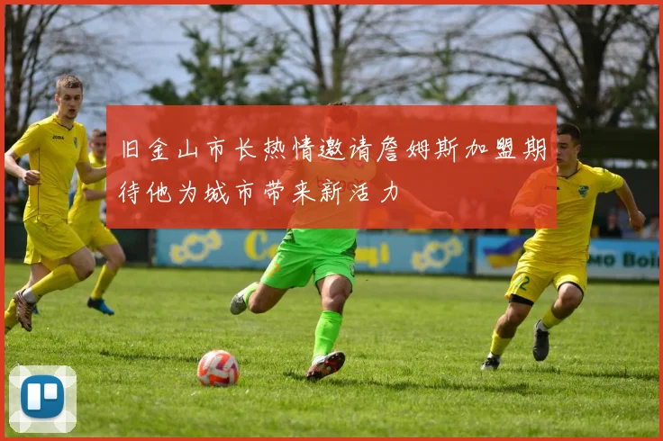 旧金山市长热情邀请詹姆斯加盟期待他为城市带来新活力