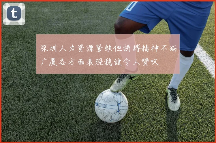 深圳人力资源紧缺但拼搏精神不减广厦各方面表现稳健令人赞叹