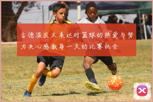古德温发文表达对篮球的热爱与努力决心感激每一天的比赛机会