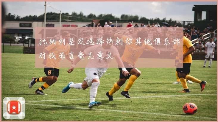 托纳利坚定选择热刺称其他俱乐部对我而言毫无意义