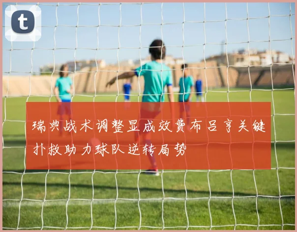 瑞典战术调整显成效费布吕亨关键扑救助力球队逆转局势