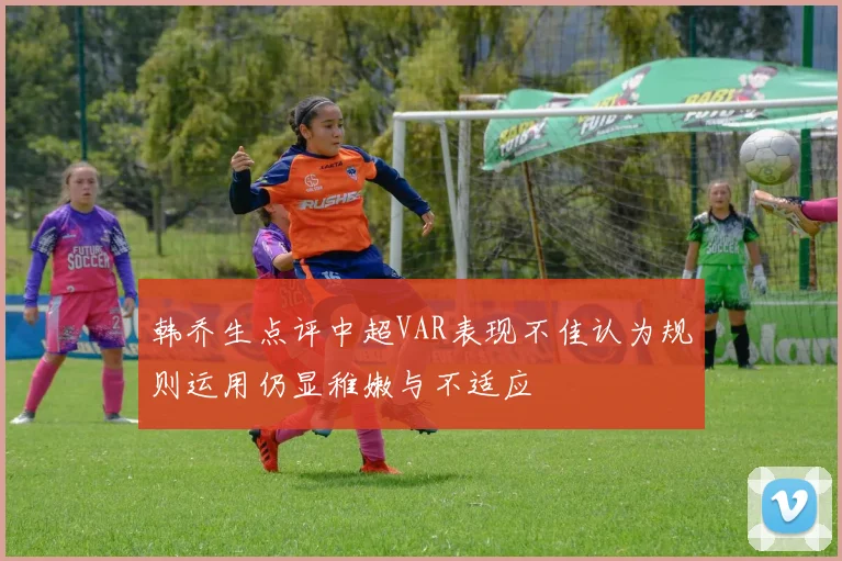 韩乔生点评中超VAR表现不佳认为规则运用仍显稚嫩与不适应