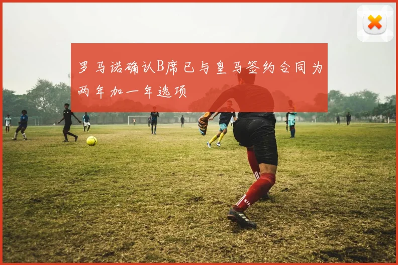 罗马诺确认B席已与皇马签约合同为两年加一年选项