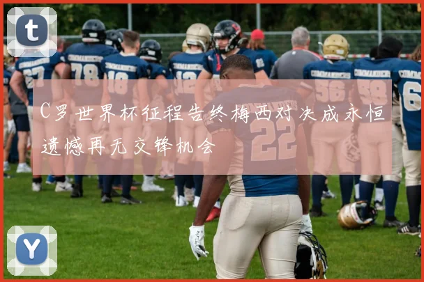 C罗世界杯征程告终梅西对决成永恒遗憾再无交锋机会