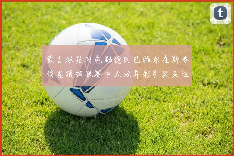 蒙古球星冈包勒德冈巴雅尔在斯洛伐克顶级联赛中大放异彩引发关注