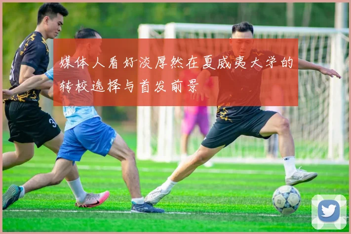 媒体人看好淡厚然在夏威夷大学的转校选择与首发前景