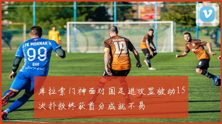 库拉索门神面对国足进攻显被动15次扑救终获首分成就不易