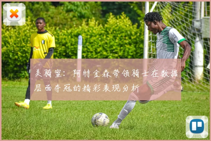 美骑蜜：阿特金森带领骑士在数据层面夺冠的精彩表现分析